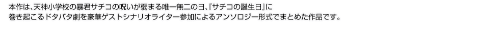 本作は、天神小学校の暴君サチコの呪いが弱まる唯一無二の日、『サチコの誕生日』に
巻き起こるドタバタ劇を豪華ゲストシナリオライター参加によるアンソロジー形式でまとめた作品です。