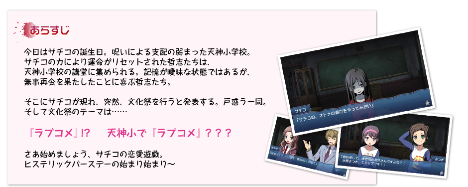 ＜あらすじ＞今日はサチコの誕生日。呪いによる支配の弱まった天神小学校。
サチコの力により運命がリセットされた哲志たちは、
天神小学校の講堂に集められる。記憶が曖昧な状態ではあるが、
無事再会を果たしたことに喜ぶ哲志たち。
そこにサチコが現れ、突然、文化祭を行うと発表する。戸惑う一同。
そして文化祭のテーマは……
『ラブコメ』!?　  天神小で『ラブコメ』？？？
さあ始めましょう、サチコの恋愛遊戯。
ヒステリックバースデーの始まり始まり～